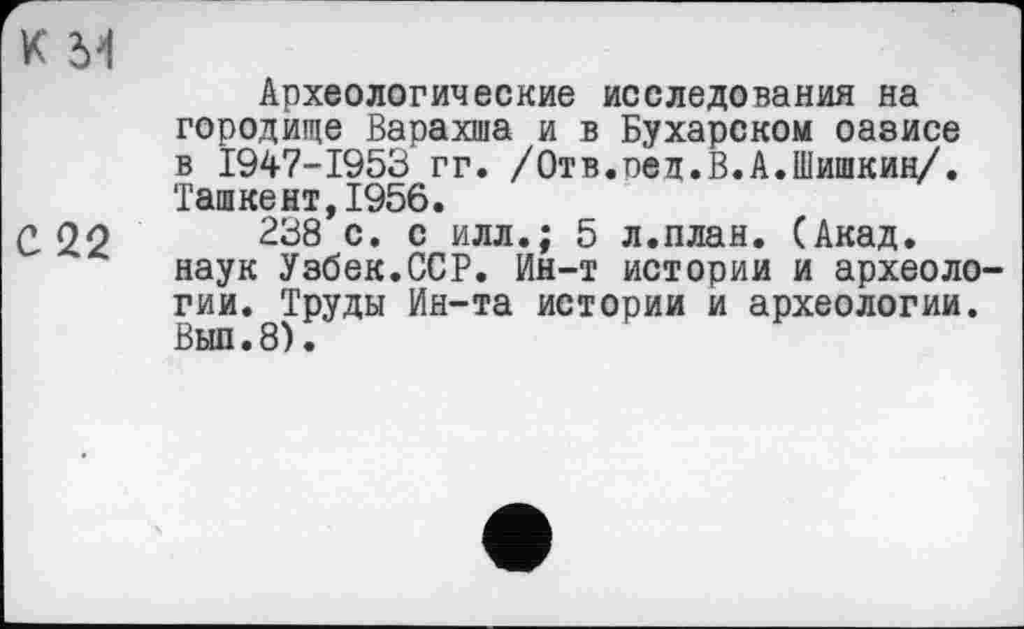 ﻿к м
Археологические исследования на городище Варахша и в Бухарском оазисе в Ï947-I953 гг. /Отв.оед.В.А.Шишкин/. Ташкент,1956.
С 22	238 с. с илл.; 5 л.план. (Акад,
наук Узбек.ССР. Ин-т истории и археологии. Труды Ин-та истории и археологии. Вып.8).